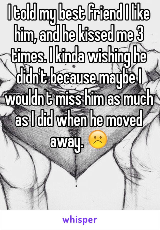 I told my best friend I like him, and he kissed me 3 times. I kinda wishing he didn't because maybe I wouldn't miss him as much as I did when he moved away. ☹️