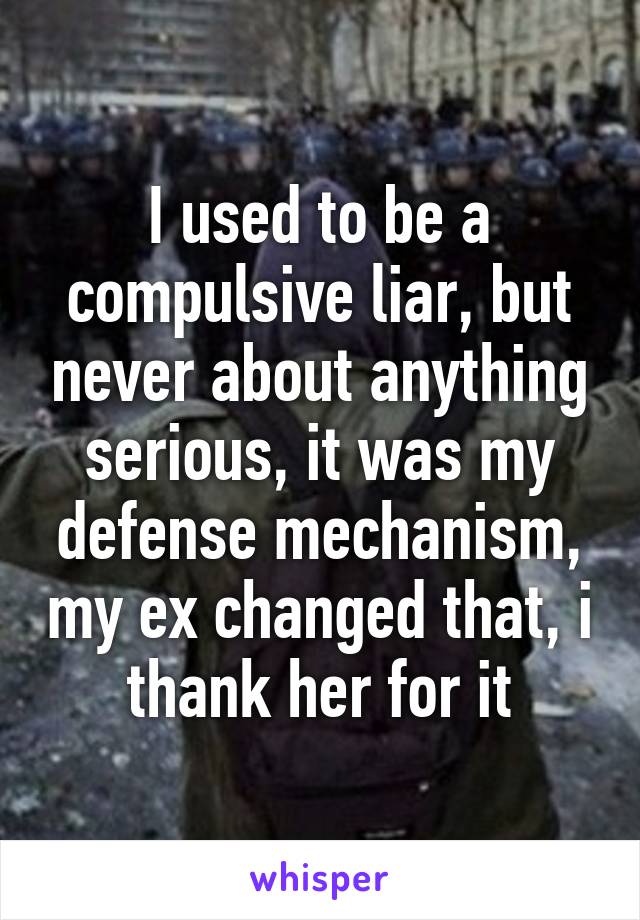 I used to be a compulsive liar, but never about anything serious, it was my defense mechanism, my ex changed that, i thank her for it