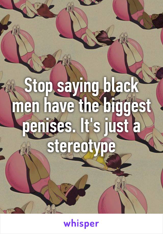 Stop saying black men have the biggest penises. It's just a stereotype