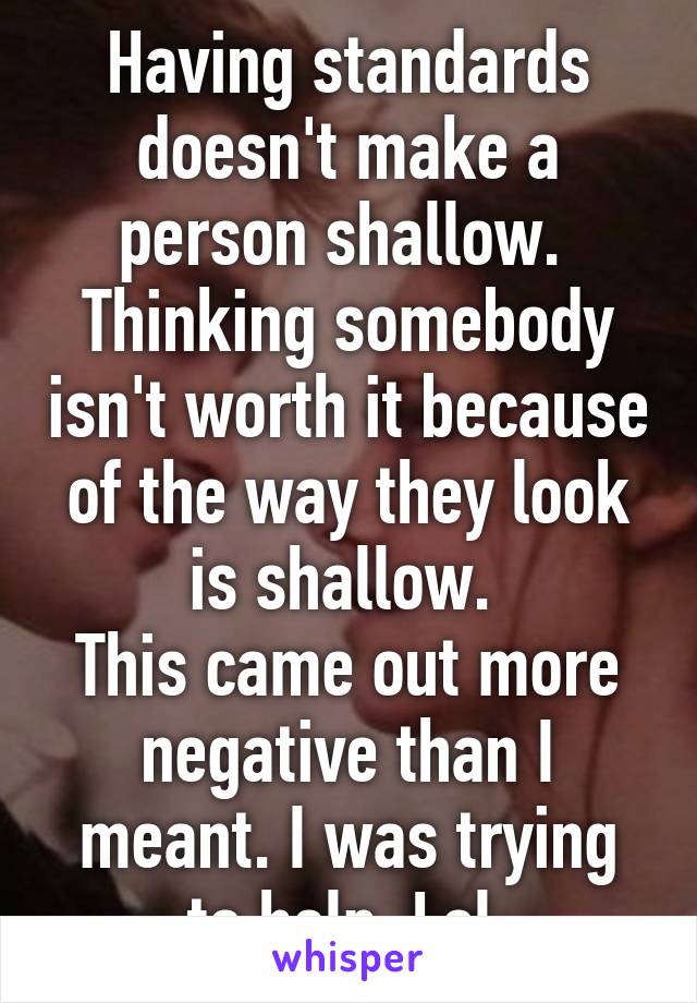 Having standards doesn't make a person shallow.  Thinking somebody isn't worth it because of the way they look is shallow. 
This came out more negative than I meant. I was trying to help. Lol 