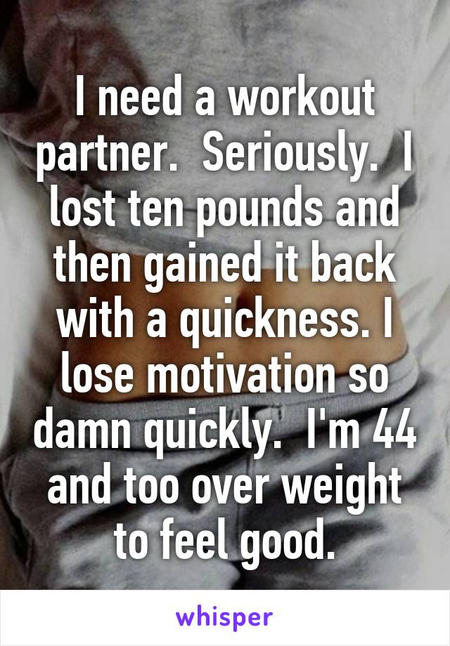 I need a workout partner.  Seriously.  I lost ten pounds and then gained it back with a quickness. I lose motivation so damn quickly.  I'm 44 and too over weight to feel good.