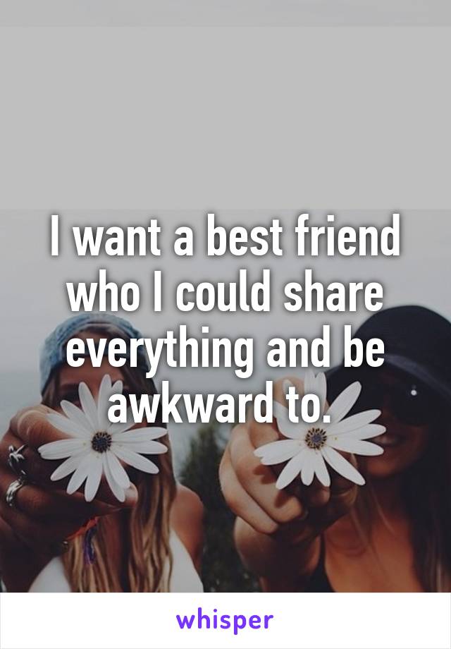 I want a best friend who I could share everything and be awkward to. 