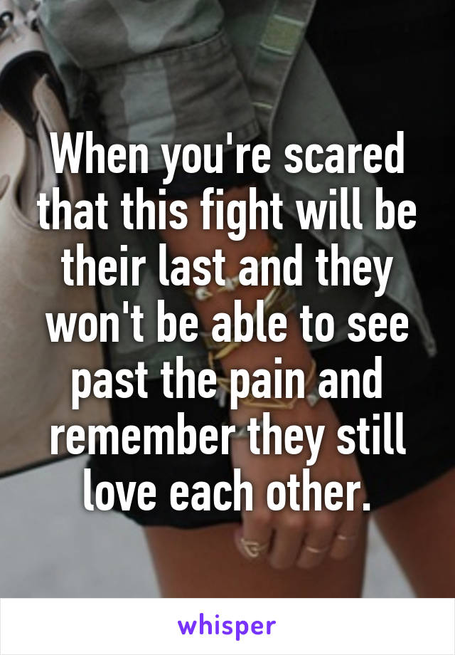 When you're scared that this fight will be their last and they won't be able to see past the pain and remember they still love each other.