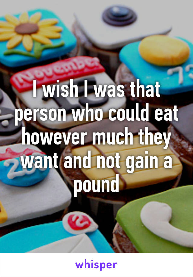 I wish I was that person who could eat however much they want and not gain a pound