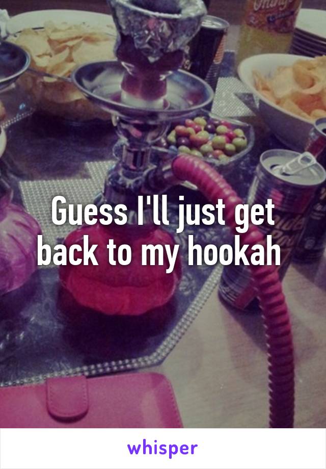 Guess I'll just get back to my hookah 