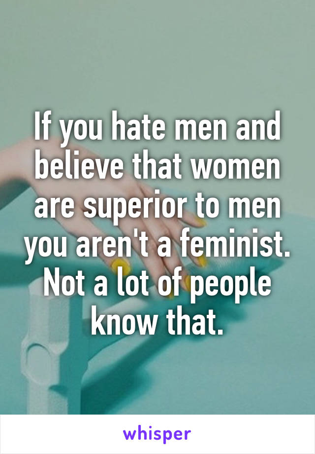 If you hate men and believe that women are superior to men you aren't a feminist. Not a lot of people know that.