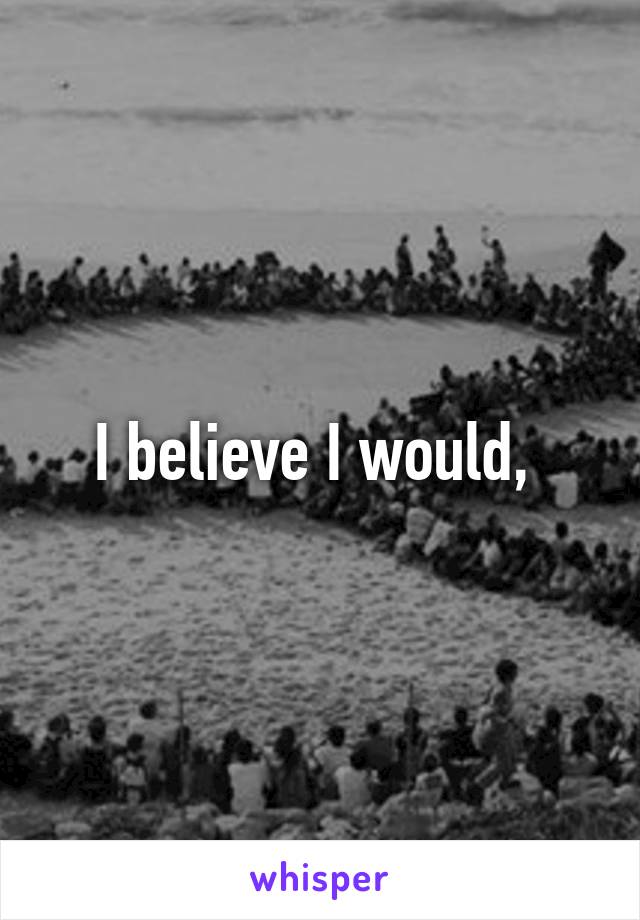 I believe I would, 