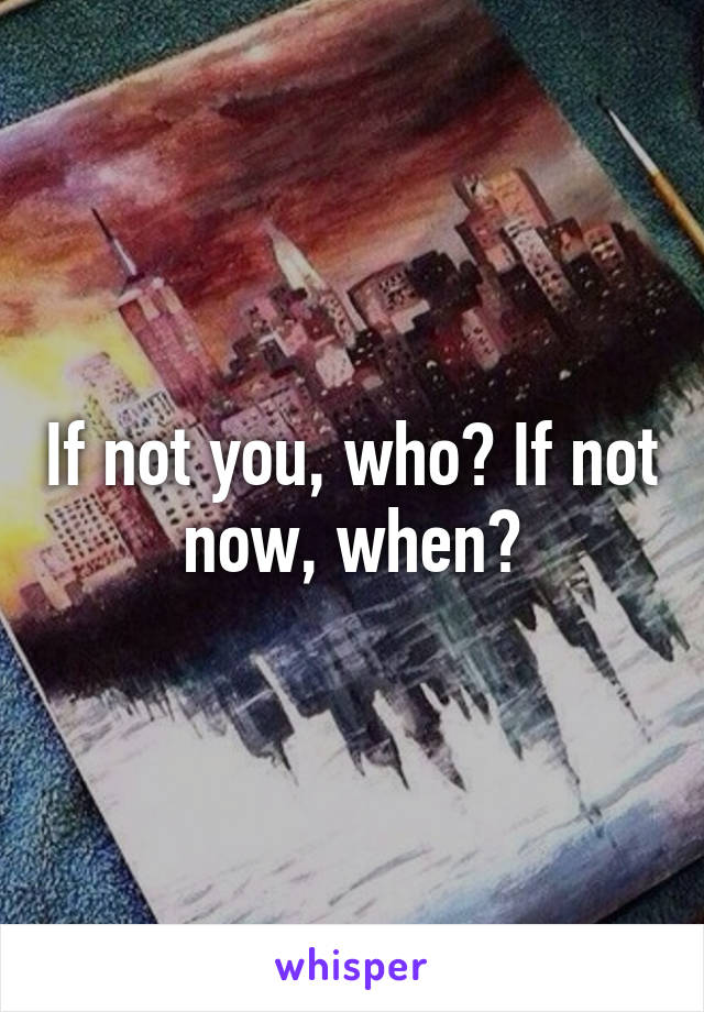 If not you, who? If not now, when?