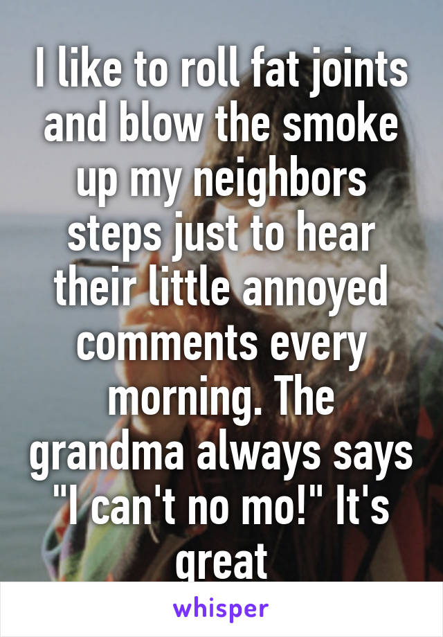 I like to roll fat joints and blow the smoke up my neighbors steps just to hear their little annoyed comments every morning. The grandma always says "I can't no mo!" It's great