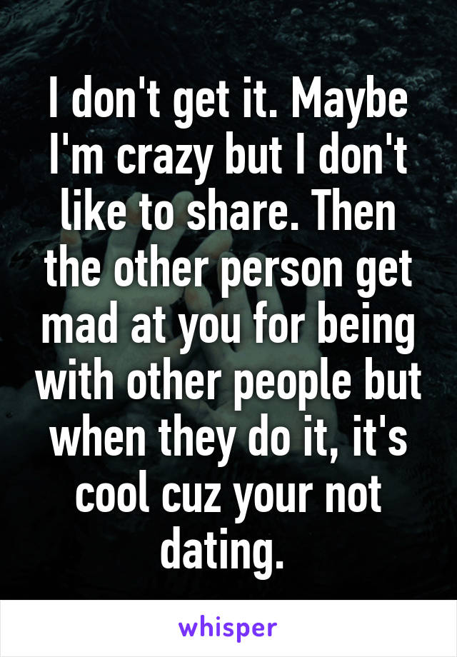 I don't get it. Maybe I'm crazy but I don't like to share. Then the other person get mad at you for being with other people but when they do it, it's cool cuz your not dating. 