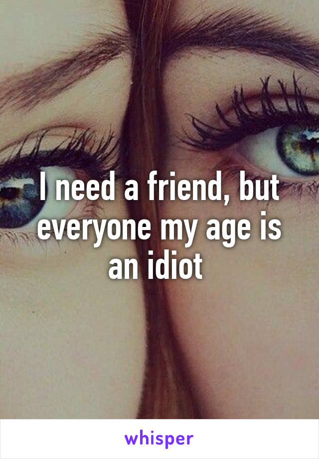 I need a friend, but everyone my age is an idiot 