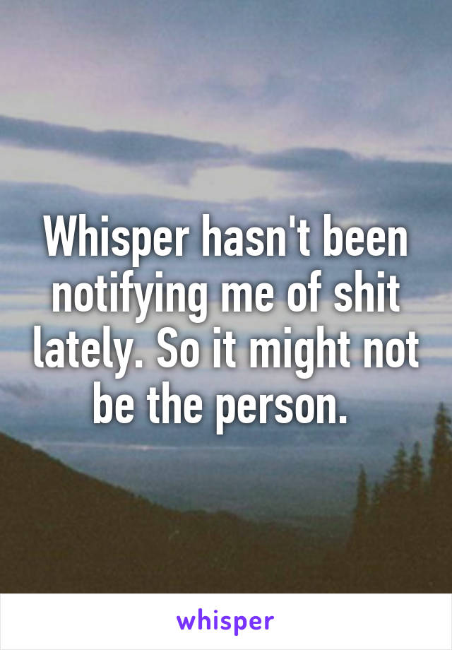 Whisper hasn't been notifying me of shit lately. So it might not be the person. 