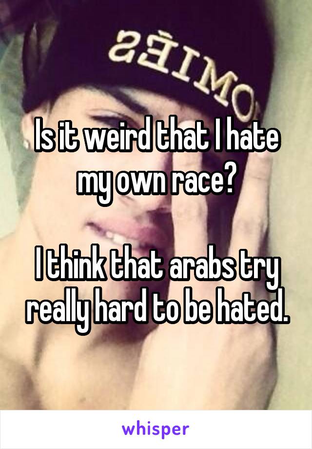 Is it weird that I hate my own race?

I think that arabs try really hard to be hated.