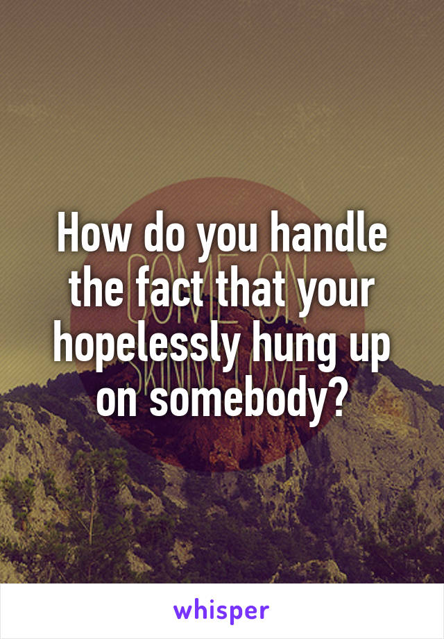 How do you handle the fact that your hopelessly hung up on somebody?