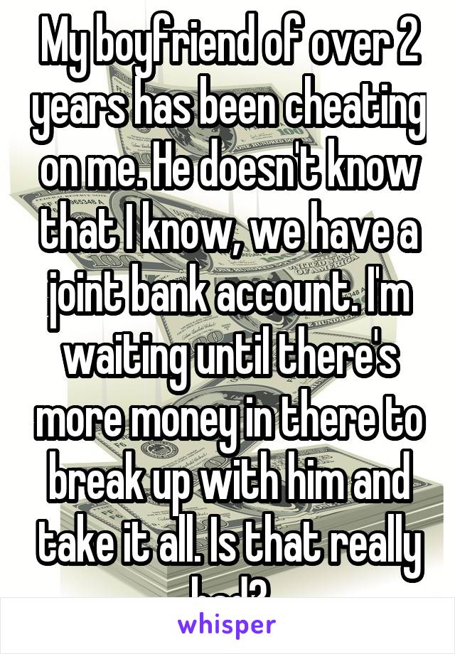 My boyfriend of over 2 years has been cheating on me. He doesn't know that I know, we have a joint bank account. I'm waiting until there's more money in there to break up with him and take it all. Is that really bad?