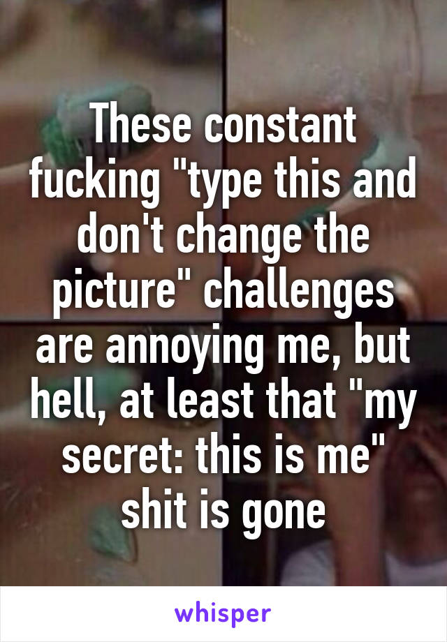 These constant fucking "type this and don't change the picture" challenges are annoying me, but hell, at least that "my secret: this is me" shit is gone