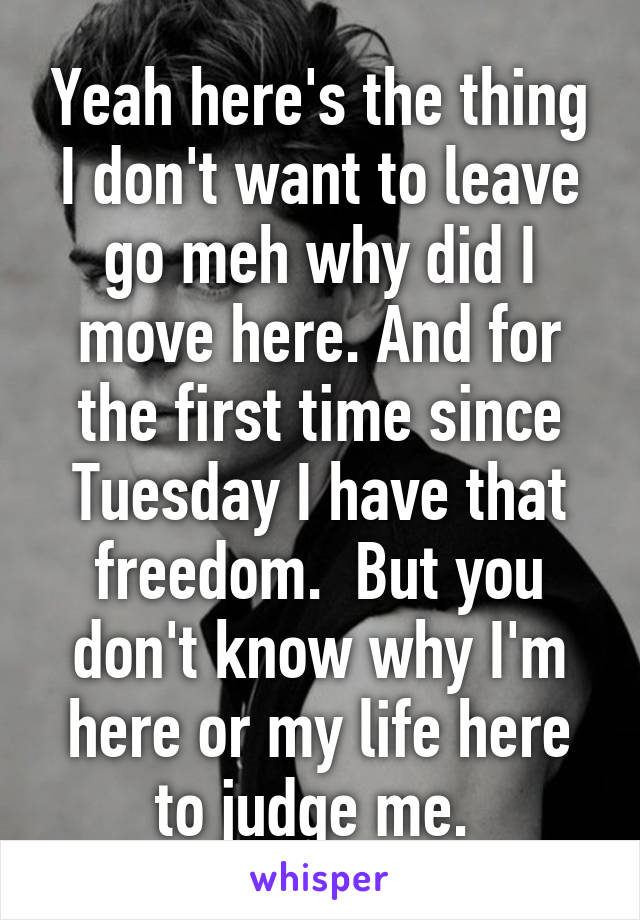 Yeah here's the thing I don't want to leave go meh why did I move here. And for the first time since Tuesday I have that freedom.  But you don't know why I'm here or my life here to judge me. 