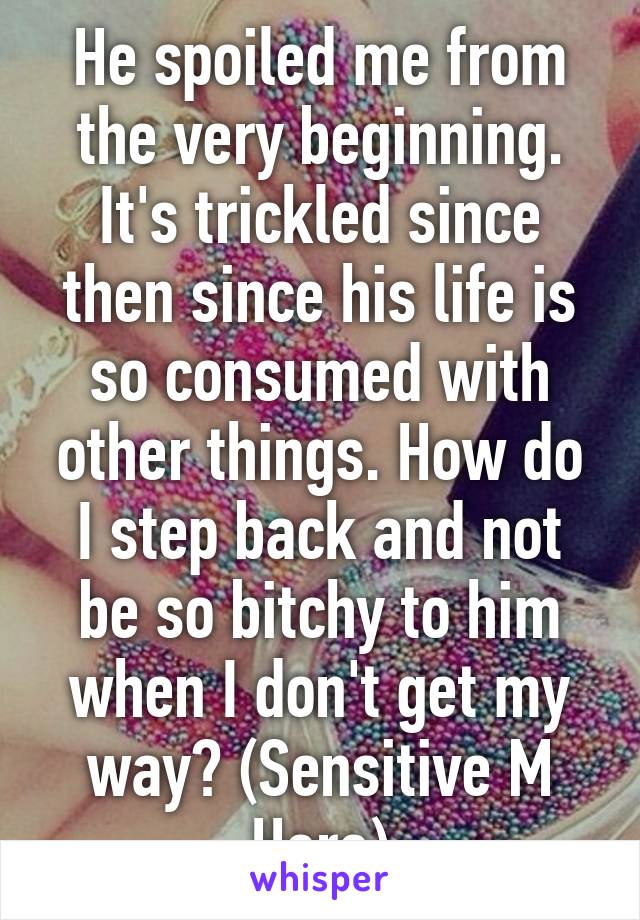 He spoiled me from the very beginning. It's trickled since then since his life is so consumed with other things. How do I step back and not be so bitchy to him when I don't get my way? (Sensitive M Here)