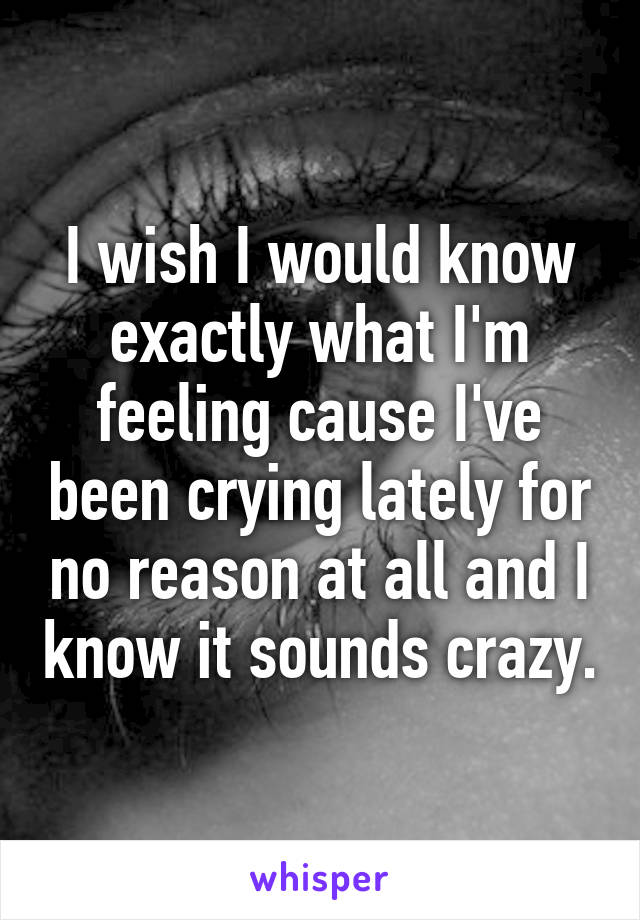 I wish I would know exactly what I'm feeling cause I've been crying lately for no reason at all and I know it sounds crazy.