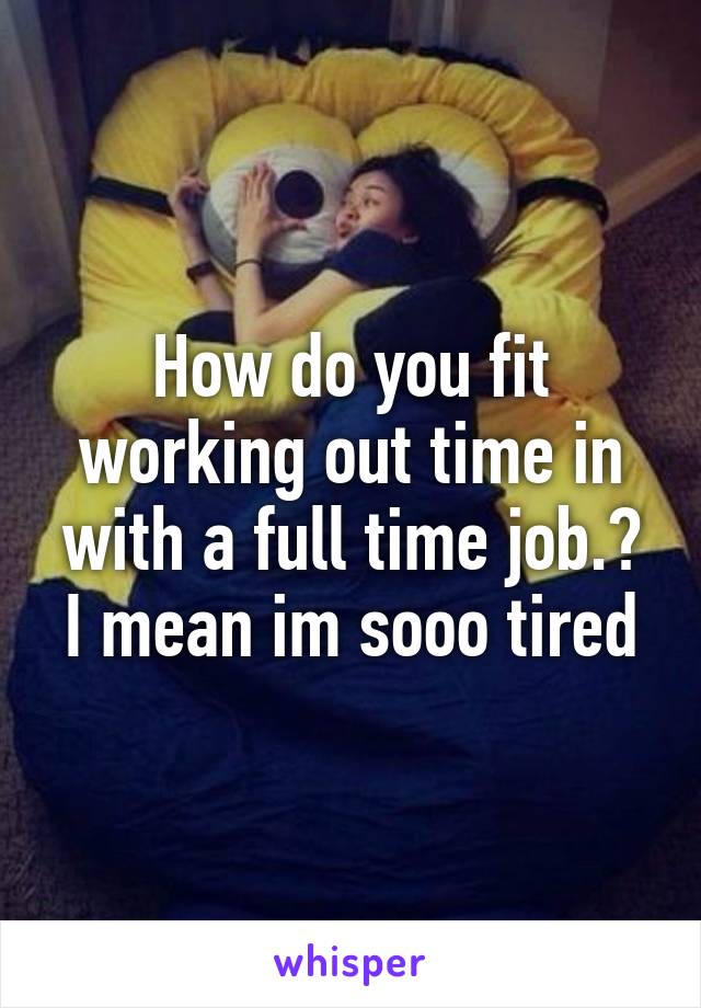 How do you fit working out time in with a full time job.? I mean im sooo tired