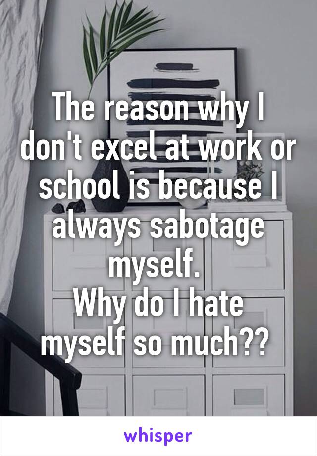 The reason why I don't excel at work or school is because I always sabotage myself. 
Why do I hate myself so much?? 