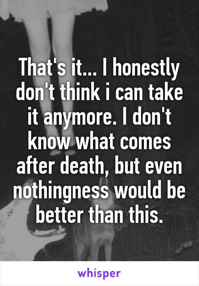 That's it... I honestly don't think i can take it anymore. I don't know what comes after death, but even nothingness would be better than this.