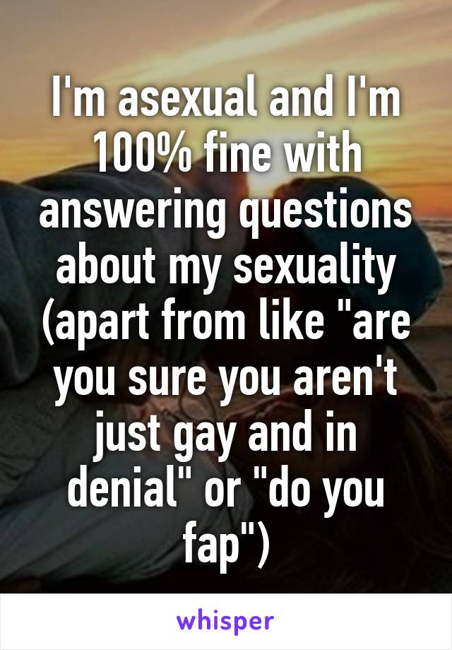 I'm asexual and I'm 100% fine with answering questions about my sexuality
(apart from like "are you sure you aren't just gay and in denial" or "do you fap")