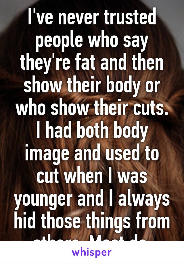 I've never trusted people who say they're fat and then show their body or who show their cuts. I had both body image and used to cut when I was younger and I always hid those things from others. Most do.