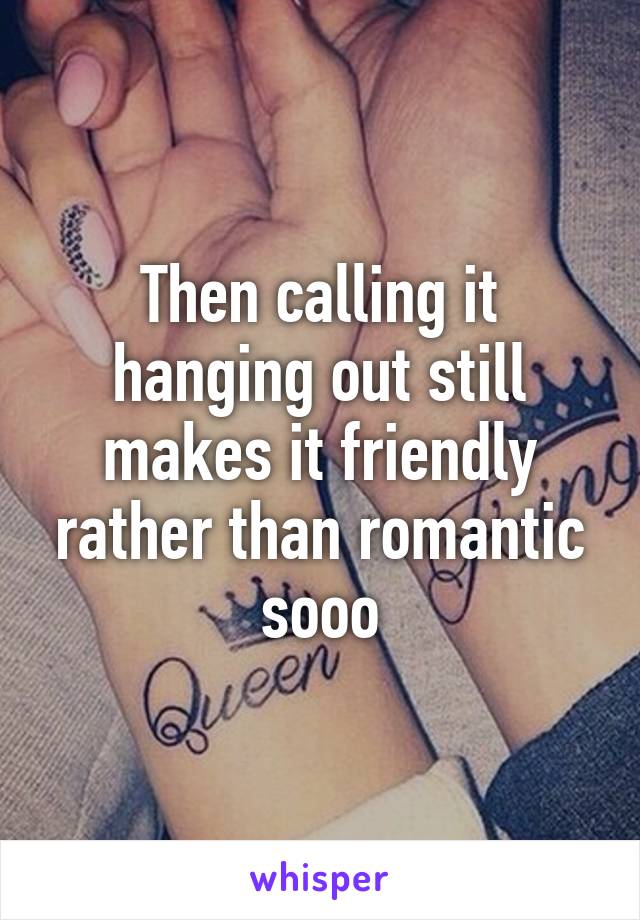 Then calling it hanging out still makes it friendly rather than romantic sooo