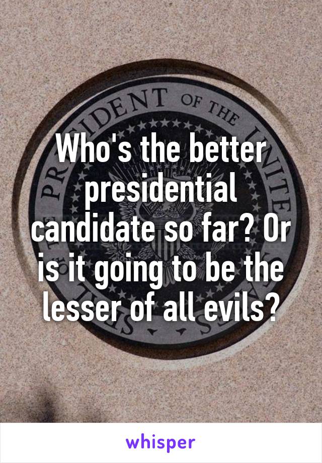 Who's the better presidential candidate so far? Or is it going to be the lesser of all evils?