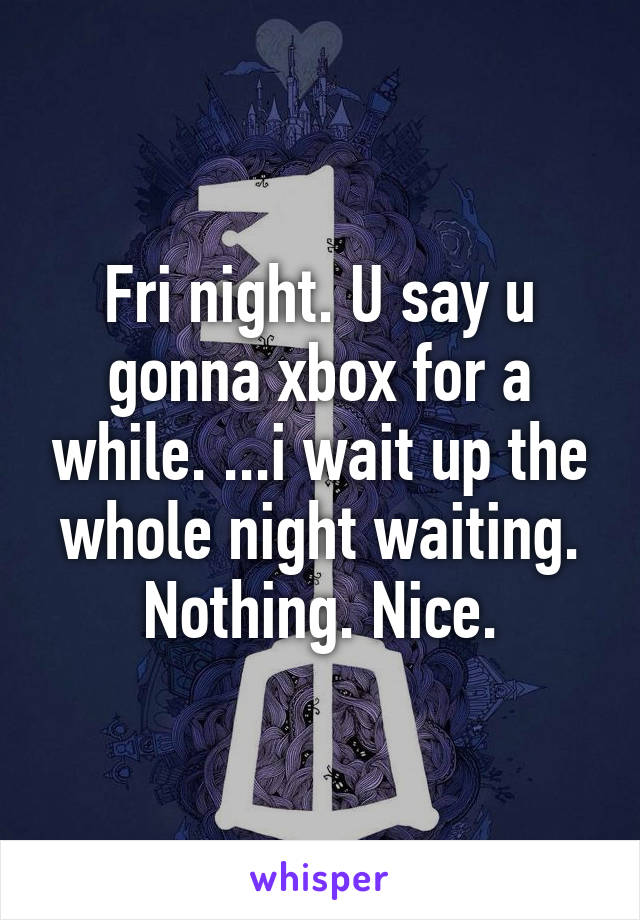 Fri night. U say u gonna xbox for a while. ...i wait up the whole night waiting. Nothing. Nice.