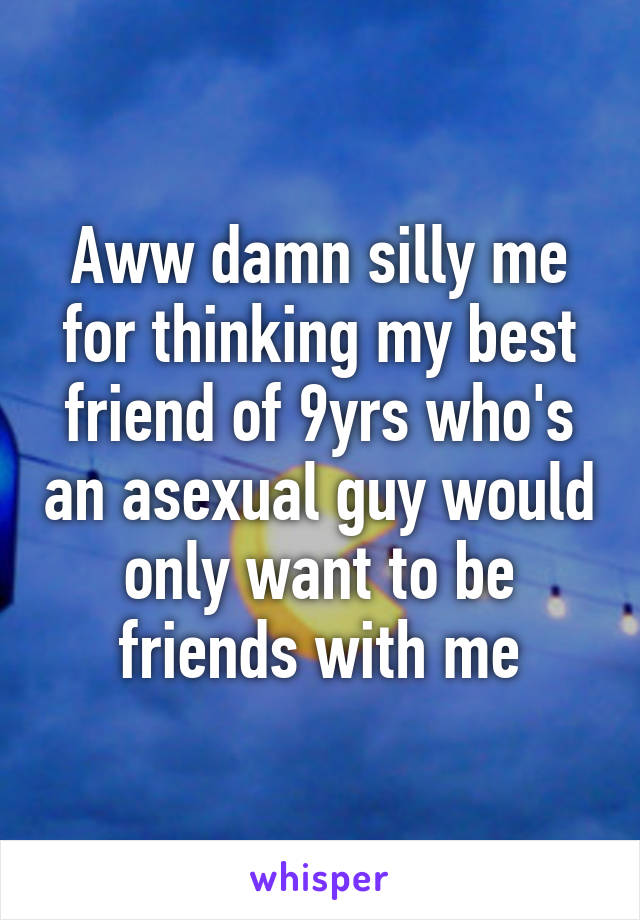 Aww damn silly me for thinking my best friend of 9yrs who's an asexual guy would only want to be friends with me