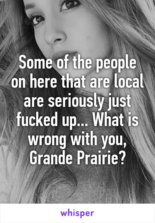 Some of the people on here that are local are seriously just fucked up... What is wrong with you, Grande Prairie?