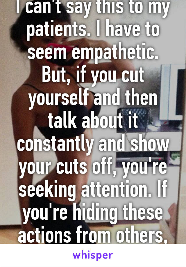 I can't say this to my patients. I have to seem empathetic. But, if you cut yourself and then talk about it constantly and show your cuts off, you're seeking attention. If you're hiding these actions from others, it's real.