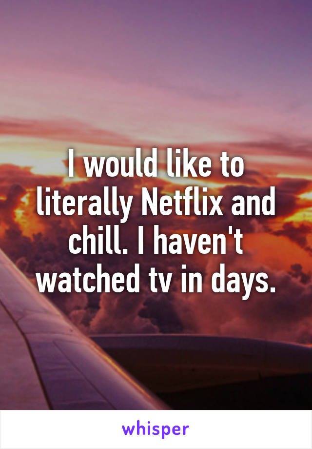 I would like to literally Netflix and chill. I haven't watched tv in days.