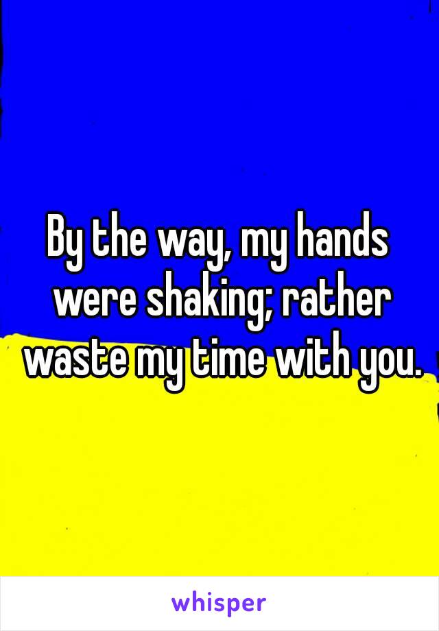 By the way, my hands were shaking; rather waste my time with you.