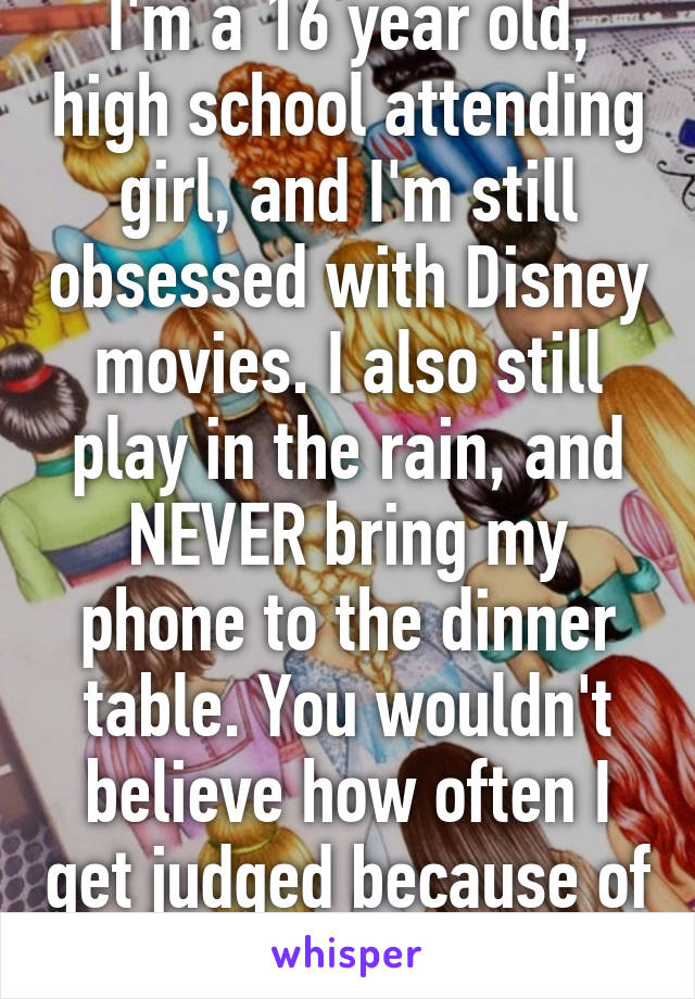 I'm a 16 year old, high school attending girl, and I'm still obsessed with Disney movies. I also still play in the rain, and NEVER bring my phone to the dinner table. You wouldn't believe how often I get judged because of these. 