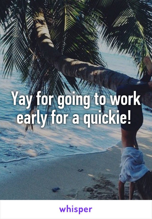 Yay for going to work early for a quickie! 