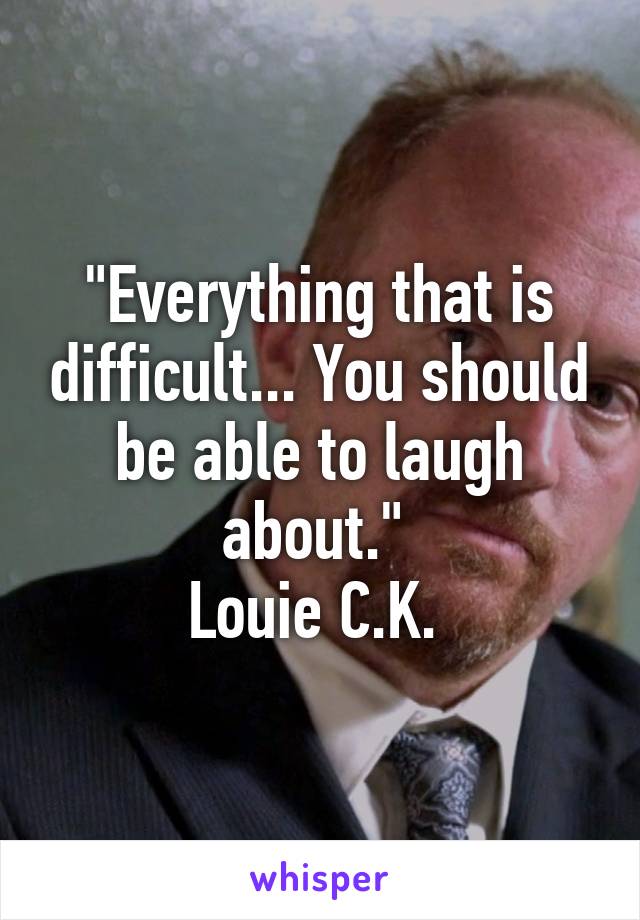 "Everything that is difficult... You should be able to laugh about." 
Louie C.K. 