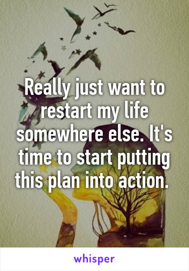 Really just want to restart my life somewhere else. It's time to start putting this plan into action. 