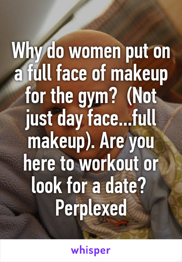 Why do women put on a full face of makeup for the gym?  (Not just day face...full makeup). Are you here to workout or look for a date?  Perplexed