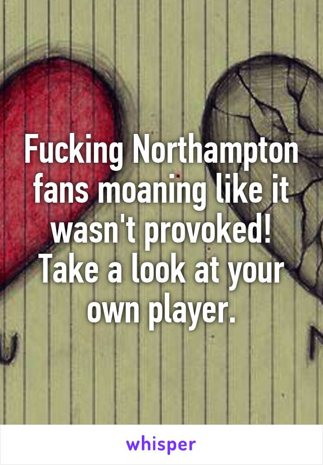 Fucking Northampton fans moaning like it wasn't provoked! Take a look at your own player.