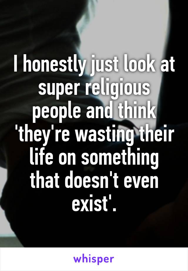 I honestly just look at super religious people and think 'they're wasting their life on something that doesn't even exist'.