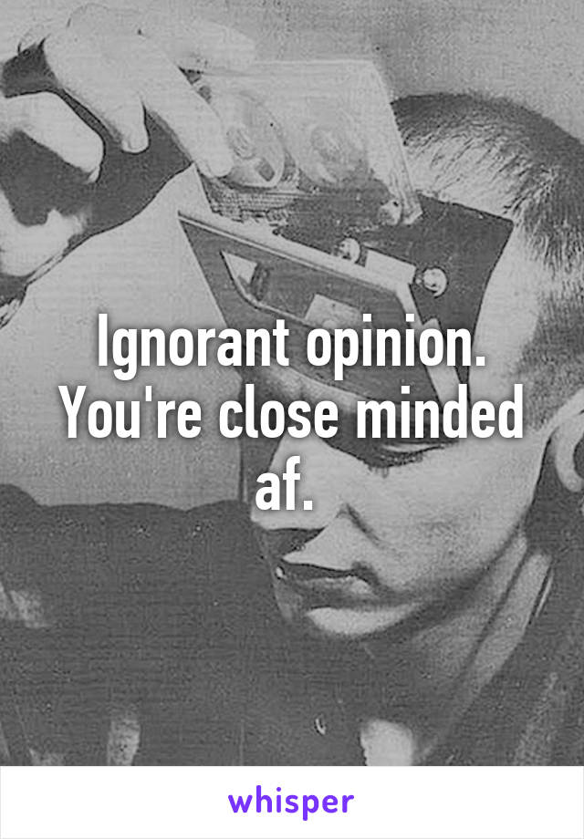 Ignorant opinion. You're close minded af. 