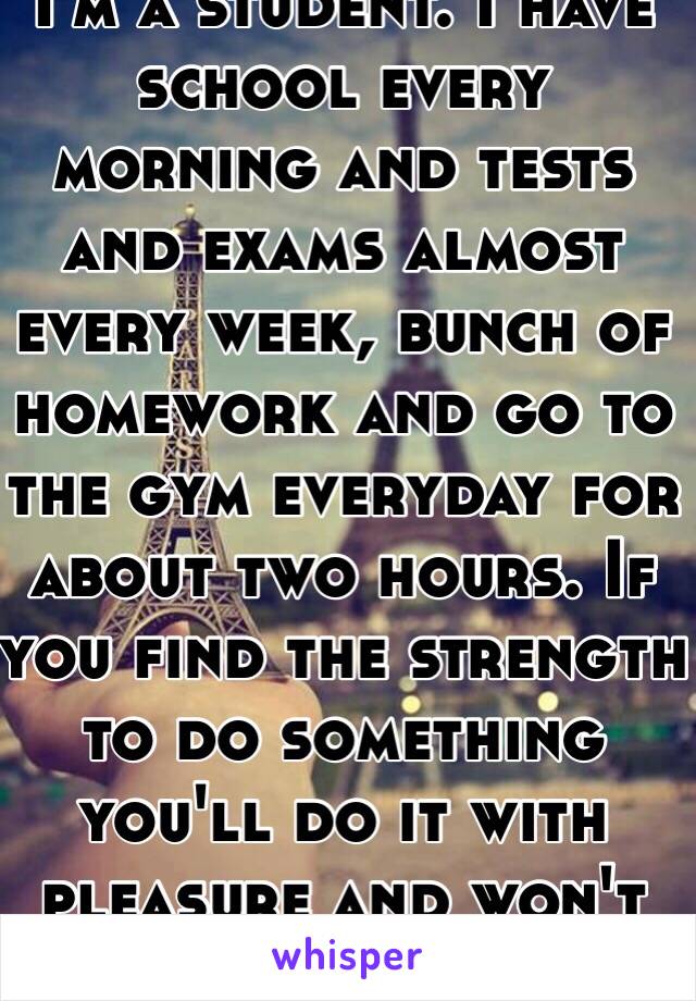 I'm a student. I have school every morning and tests and exams almost every week, bunch of homework and go to the gym everyday for about two hours. If you find the strength to do something you'll do it with pleasure and won't regret 