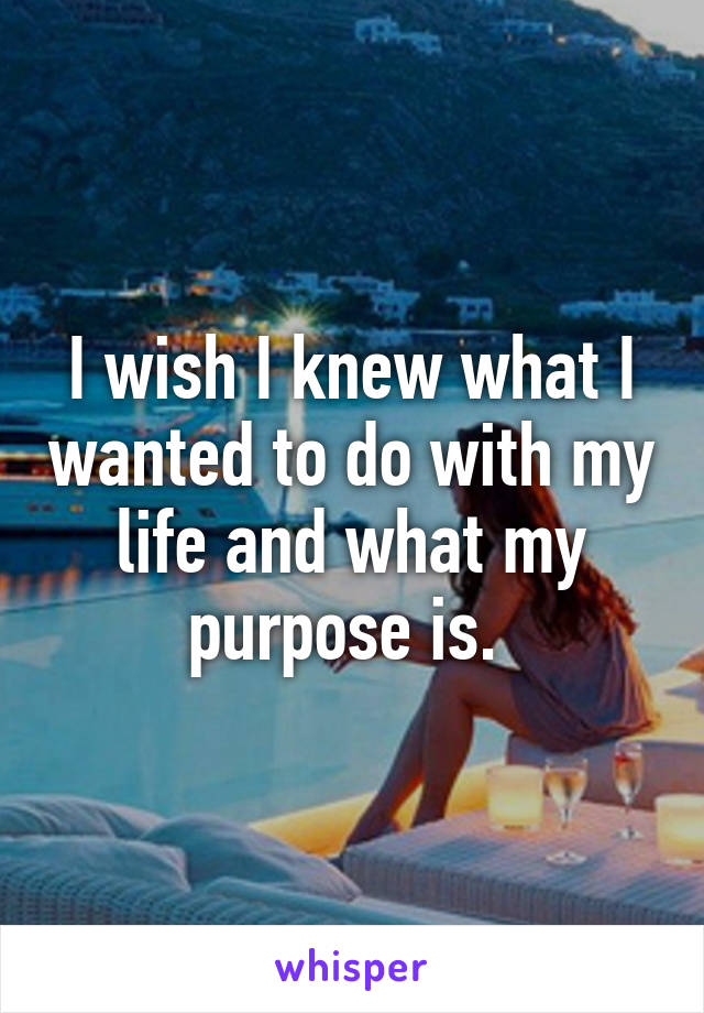 I wish I knew what I wanted to do with my life and what my purpose is. 