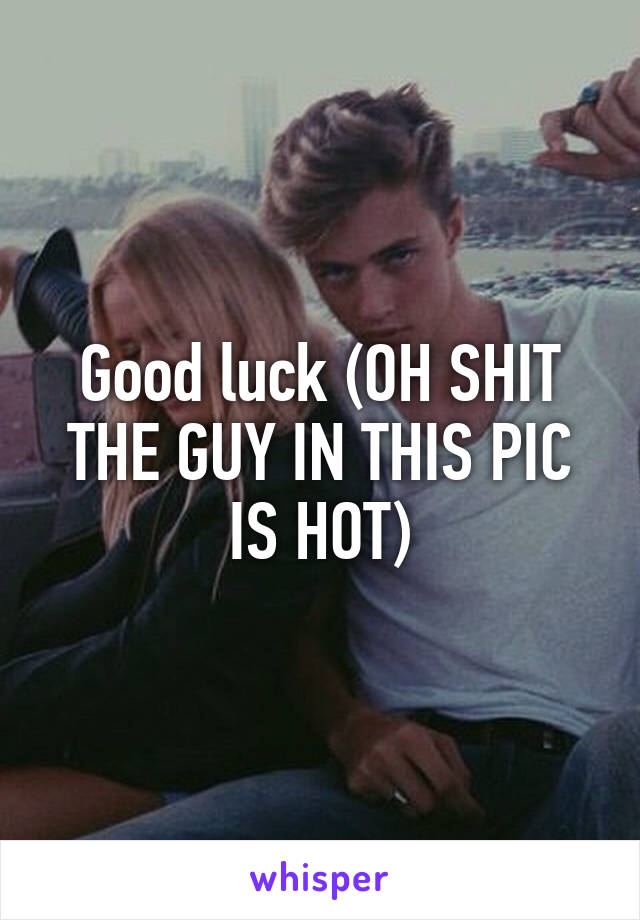 Good luck (OH SHIT THE GUY IN THIS PIC IS HOT)