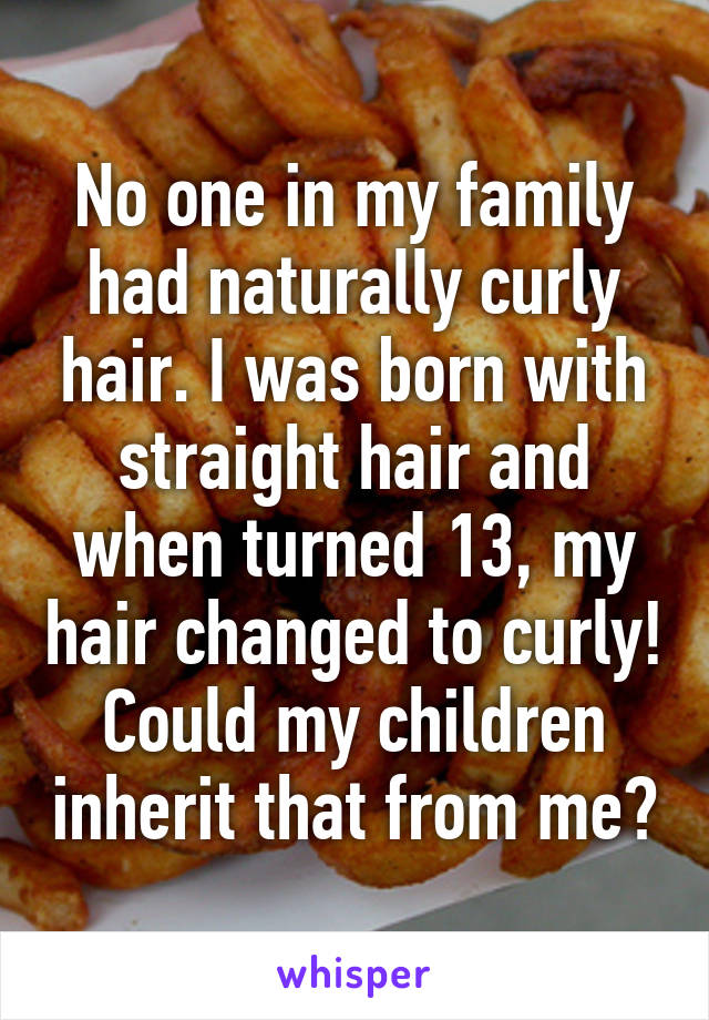 No one in my family had naturally curly hair. I was born with straight hair and when turned 13, my hair changed to curly! Could my children inherit that from me?