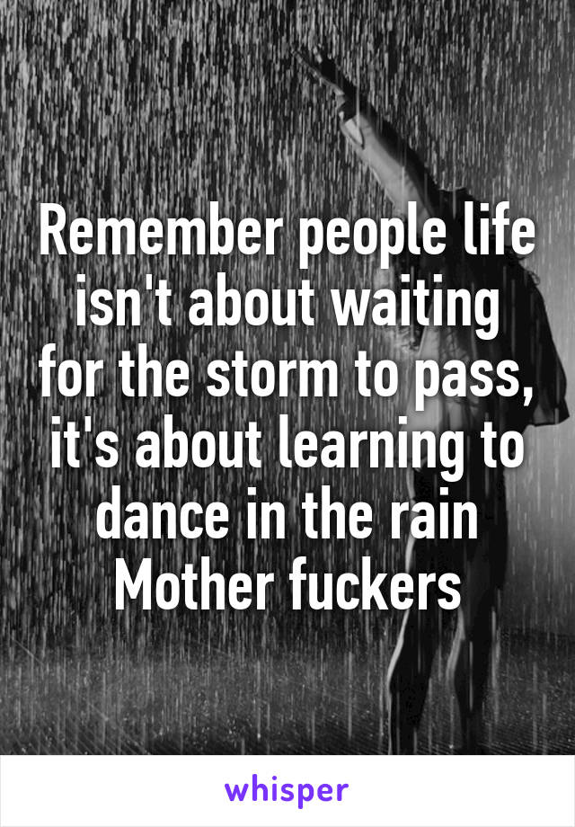 Remember people life isn't about waiting for the storm to pass, it's about learning to dance in the rain Mother fuckers