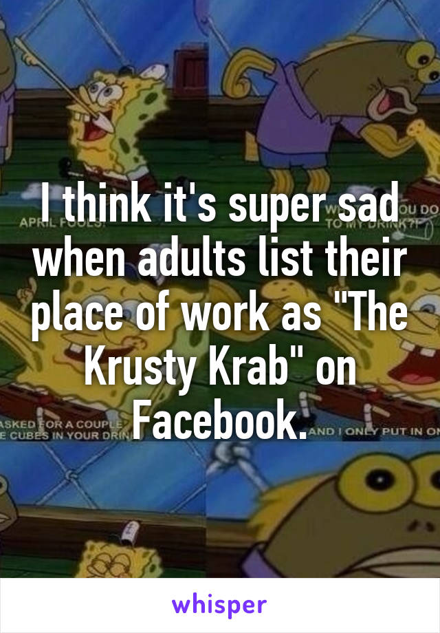 I think it's super sad when adults list their place of work as "The Krusty Krab" on Facebook.